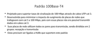 Padrão 100Base-T4

Projetado para suportar taxas de sinalização de 100 Mbps através de cabos UTP cat 3.

Desenvolvido para minimizar o impacto do surgimento de placas de redes que
trafegavam com cat 5 a 100 Mbps, pois com essas placas não era possível transmitir
dados em cabos cat 3.

Suas placas de rede utilizam todos os pares para transmissão, sendo divididas em 2
grupos: recepção e transmissão

Estas precisam ser ligadas a HUBs que suportem este padrão
 