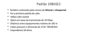 Padrão 10BASE2

Também conhecido pelos nomes de thinnet e cheapernet

Foi o primeiro padrão de cabo

Utiliza cabo coaxial

Opera em taxas de transmissão de 10 Mbps

Distância entre equipamentos máxima de 185 m

Cabos possuem a dimensão de 3/16” (RG58/AU)

Impendância 50 ohms
 