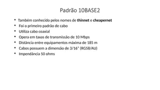 Padrão 10BASE2

Também conhecido pelos nomes de thinnet e cheapernet

Foi o primeiro padrão de cabo

Utiliza cabo coaxial

Opera em taxas de transmissão de 10 Mbps

Distância entre equipamentos máxima de 185 m

Cabos possuem a dimensão de 3/16” (RG58/AU)

Impendância 50 ohms
 