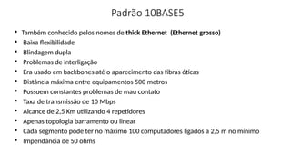 Padrão 10BASE5

Também conhecido pelos nomes de thick Ethernet (Ethernet grosso)

Baixa flexibilidade

Blindagem dupla

Problemas de interligação

Era usado em backbones até o aparecimento das fibras óticas

Distância máxima entre equipamentos 500 metros

Possuem constantes problemas de mau contato

Taxa de transmissão de 10 Mbps

Alcance de 2,5 Km utilizando 4 repetidores

Apenas topologia barramento ou linear

Cada segmento pode ter no máximo 100 computadores ligados a 2,5 m no mínimo

Impendância de 50 ohms
 