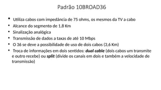 Padrão 10BROAD36

Utiliza cabos com impedância de 75 ohms, os mesmos da TV a cabo

Alcance do segmento de 1,8 Km

Sinalização analógica

Transmissão de dados a taxas de até 10 Mbps

O 36 se deve a possibilidade de uso de dois cabos (3,6 Km)

Troca de informações em dois sentidos: dual cable (dois cabos um transmite
e outro recebe) ou split (divide os canais em dois e também a velocidade de
transmissão)
 