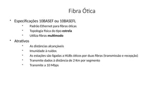 Fibra Ótica
• Especificações 10BASEF ou 10BASEFL
• Padrão Ethernet para fibras óticas
• Topologia física do tipo estrela
• Utiliza fibras multimodo
• Atrativos
• As distâncias alcançáveis
• Imunidade à ruídos
• As estações são ligadas a HUBs óticos por duas fibras (transmissão e recepção)
• Transmite dados à distância de 2 Km por segmento
• Transmite a 10 Mbps
 