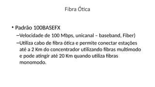 Fibra Ótica
• Padrão 100BASEFX
–Velocidade de 100 Mbps, unicanal – baseband, Fiber)
–Utiliza cabo de fibra ótica e permite conectar estações
até a 2 Km do concentrador utilizando fibras multimodo
e pode atingir até 20 Km quando utiliza fibras
monomodo.
 