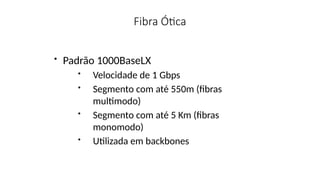 Fibra Ótica
• Padrão 1000BaseLX
• Velocidade de 1 Gbps
• Segmento com até 550m (fibras
multimodo)
• Segmento com até 5 Km (fibras
monomodo)
• Utilizada em backbones
 