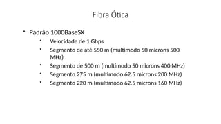 Fibra Ótica
• Padrão 1000BaseSX
• Velocidade de 1 Gbps
• Segmento de até 550 m (multimodo 50 microns 500
MHz)
• Segmento de 500 m (multimodo 50 microns 400 MHz)
• Segmento 275 m (multimodo 62.5 microns 200 MHz)
• Segmento 220 m (multimodo 62.5 microns 160 MHz)
 