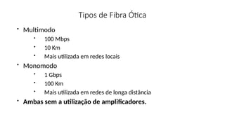 Tipos de Fibra Ótica
• Multimodo
• 100 Mbps
• 10 Km
• Mais utilizada em redes locais
• Monomodo
• 1 Gbps
• 100 Km
• Mais utilizada em redes de longa distância
• Ambas sem a utilização de amplificadores.
 