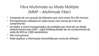 Fibra Multimodo ou Modo Múltiplo
(MMF – Multimode Fiber)
• Composta de um coração de diâmetro que varia entre 50 e 85 mícrons
• Principalmente utilizada em redes locais com menos de 2 Km de
comprimento
• Os dados a serem transportados são emitidos por meio de um diodo
eletroluminescente (LED – Light Emitting Diode) de um comprimento de
onda de 850 ou 1300 nanômetros
• São mais grossas
• Pode duplicar a informação transmitida por conta da reflexão
 