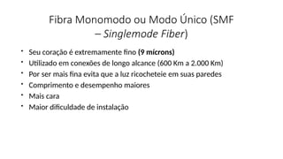 Fibra Monomodo ou Modo Único (SMF
– Singlemode Fiber)
• Seu coração é extremamente fino (9 mícrons)
• Utilizado em conexões de longo alcance (600 Km a 2.000 Km)
• Por ser mais fina evita que a luz ricocheteie em suas paredes
• Comprimento e desempenho maiores
• Mais cara
• Maior dificuldade de instalação
 