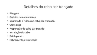 Detalhes do cabo par trançado
• Pinagem
• Padrões de cabeamento
• Imunidade a ruídos no cabo par trançado
• Cross-over
• Preparação do cabo par traçado
• Instalação do cabo
• Patch panel
• Cabeamento estruturado
 