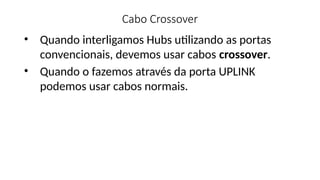 Cabo Crossover
• Quando interligamos Hubs utilizando as portas
convencionais, devemos usar cabos crossover.
• Quando o fazemos através da porta UPLINK
podemos usar cabos normais.
 