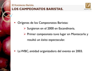 El Fenómeno Barista.
LOS CAMPEONATOS BARISTAS.



   Orígenes de los Campeonatos Baristas:
           Surgieron en el 2000 en Escandinavia.
           Primer campeonato tuvo lugar en Montecarlo y
             resultó un éxito espectacular.


   La WBC, entidad organizadora del evento en 2003.
 