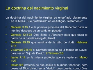 La doctrina del nacimiento virginal

La doctrina del nacimiento virginal es enseñado claramente
   en la biblia. Fue profetizado en el Antiguo Testamento:
•   Génesis 3:15 fue la primera promesa del Redentor dada al
    hombre después de su caída en pecado.
•   Génesis 12:1-31 Dios llama a Abraham para que fuera el
    padre de la nacida escogida, Israel.
•   Génesis 49:19 que vendría de la tribu de Judá. Hebreos
    7:14
•   2 Samuel 7:8-16 el Salvador nacería de la familia de David,
    para ser un "hijo de David“. 2 Timoteo 2:8
•   Isaías 7:14 es la misma profecía que se repite en Mateo
    1:23
•   Isaías 9:6 profecía de que Jesús el humano "nacería", pero
    Jesús el Dios divino sería "dado", pues Jesús, como Dios
 
