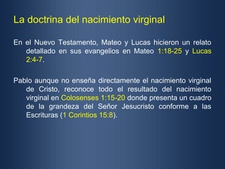 La doctrina del nacimiento virginal

En el Nuevo Testamento, Mateo y Lucas hicieron un relato
   detallado en sus evangelios en Mateo 1:18-25 y Lucas
   2:4-7.

Pablo aunque no enseña directamente el nacimiento virginal
   de Cristo, reconoce todo el resultado del nacimiento
   virginal en Colosenses 1:15-20 donde presenta un cuadro
   de la grandeza del Señor Jesucristo conforme a las
   Escrituras (1 Corintios 15:8).
 