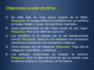 Objeciones a esta doctrina

A. Se halla sólo en unos pocos lugares de la Biblia.
   Respuesta: Un pasaje bíblico es suficiente pero se confirma
   en Isaías, Mateo y Lucas, tres escritores inspirados.
B. Jesús personalmente no dijo haber nacido de una virgen.
   Respuesta: Pero sí lo infiere en Juan 6:51
C. Los científicos no la aceptan por no ser biológicamente
   normal. Respuesta: Jesús no vino mediante una concepción
   natural sino a través de una concepción milagrosa.
D. Otros rechazan por ser milagrosa. Respuesta: Toda vida es
   milagrosa, maravillosa y misteriosa.
E. Los teólogos modernistas no aceptan la doctrina.
   Respuesta: Esto no altera el hecho de que es verdad, pues
   la biblia la enseña en la profecía y en la historia.
 
