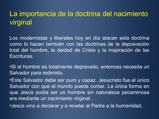 La importancia de la doctrina del nacimiento
virginal

Los modernistas y liberales hoy en día atacan esta doctrina
como lo hacen también con las doctrinas de la depravación
total del hombre, la deidad de Cristo y la inspiración de las
Escrituras.

•Si el hombre es totalmente depravado, entonces necesita un
Salvador para redimirlo.
•Este Salvador debe ser puro y capaz. Jesucristo fue el único
Salvador con que el mundo puede contar. La única forma en
que Jesús podía ser un hombre sin naturaleza pecaminosa
era mediante un nacimiento virginal .
•Jesús vino a declarar y a revelar al Padre a la humanidad.
 