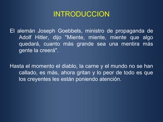 INTRODUCCION

El alemán Joseph Goebbels, ministro de propaganda de
    Adolf Hitler, dijo "Miente, miente, miente que algo
    quedará, cuanto más grande sea una mentira más
    gente la creerá".

Hasta el momento el diablo, la carne y el mundo no se han
   callado, es más, ahora gritan y lo peor de todo es que
   los creyentes les están poniendo atención.
 