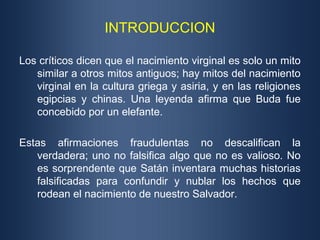 INTRODUCCION

Los críticos dicen que el nacimiento virginal es solo un mito
   similar a otros mitos antiguos; hay mitos del nacimiento
   virginal en la cultura griega y asiria, y en las religiones
   egipcias y chinas. Una leyenda afirma que Buda fue
   concebido por un elefante.

Estas afirmaciones fraudulentas no descalifican la
   verdadera; uno no falsifica algo que no es valioso. No
   es sorprendente que Satán inventara muchas historias
   falsificadas para confundir y nublar los hechos que
   rodean el nacimiento de nuestro Salvador.
 