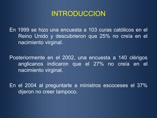 INTRODUCCION

En 1999 se hizo una encuesta a 103 curas católicos en el
   Reino Unido y descubrieron que 25% no creía en el
   nacimiento virginal.

Posteriormente en el 2002, una encuesta a 140 clérigos
   anglicanos indicaron que el 27% no creía en el
   nacimiento virginal.

En el 2004 al preguntarle a ministros escoceses el 37%
   dijeron no creer tampoco.
 