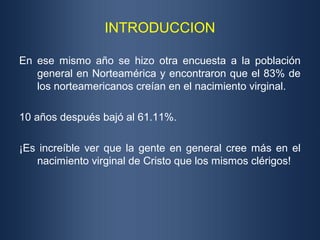 INTRODUCCION

En ese mismo año se hizo otra encuesta a la población
   general en Norteamérica y encontraron que el 83% de
   los norteamericanos creían en el nacimiento virginal.

10 años después bajó al 61.11%.

¡Es increíble ver que la gente en general cree más en el
   nacimiento virginal de Cristo que los mismos clérigos!
 