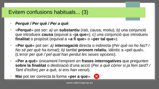 www.valenciaprop.es
Evitem confusions habituals... (3)
●
Perquè / Per què / Per a què:
●
«Perquè» pot ser: a) un substantiu (raó, causa, motiu); b) una conjunció
que introdueix causa (equival a «ja que»); c) una conjunció que introdueix
finalitat o propòsit (equival a «a fi que» o «per tal que»).
●
«Per què» pot ser: a) interrogació directa o indirecta (Per què no ho fas? /
No sé per què ha tornat); b) també pronom relatiu, idèntic a «pel qual»,
(L’error per què / pel qual han perdut les seues opcions).
●
«Per a què» únicament l’emprem en frases interrogatives que pregunten
sobre la finalitat o destinació d’una acció (Per a què córrer si ja fem tard? /
Tant d’esforç per a què, si ens han venut).
●
Mai pot ser correcta la forma «per a que».
 