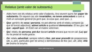 www.valenciaprop.es
Relatius (amb valor de substantiu)
●
Adés hem vist els relatius amb valor d’adjectiu. Ara veurem quins fan paper de
substantiu. En aquest cas són invariables, no tenen antecedent o com a
molt un concepte general (la gent que, la cosa que, això que...).
●
Que: genèric de cosa i persona; no pot alternar amb el relatiu compost (ja
que té funció adjectiva); admet article o qualsevol demostratiu: El teu gos i el
que ‒aquell que‒ té Estel van al mateix veterinari.
●
Qui: relatiu de persona; pot dur davant article encara que no en cal: (La) qui
ho ha pintat té molta gràcia.
●
On: relatiu adverbial, sempre referit a lloc, pot anar precedit de preposicions
(de, a, per), partícules (per tot arreu) o demostratius de lloc (ací, allí, allà): Allà
on brama la tonyina.
 