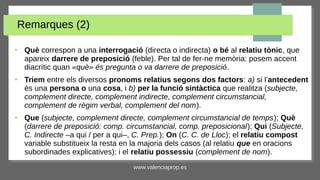 www.valenciaprop.es
Remarques (2)
●
Què correspon a una interrogació (directa o indirecta) o bé al relatiu tònic, que
apareix darrere de preposició (feble). Per tal de fer-ne memòria: posem accent
diacrític quan «què» és pregunta o va darrere de preposició.
●
Triem entre els diversos pronoms relatius segons dos factors: a) si l’antecedent
és una persona o una cosa, i b) per la funció sintàctica que realitza (subjecte,
complement directe, complement indirecte, complement circumstancial,
complement de règim verbal, complement del nom).
●
Que (subjecte, complement directe, complement circumstancial de temps); Què
(darrere de preposició: comp. circumstancial, comp. preposicional); Qui (Subjecte,
C. Indirecte ‒a qui / per a qui‒, C. Prep.); On (C. C. de Lloc); el relatiu compost
variable substitueix la resta en la majoria dels casos (al relatiu que en oracions
subordinades explicatives); i el relatiu possessiu (complement de nom).
 