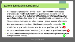 www.valenciaprop.es
Evitem confusions habituals (2)
●
Sí s’accepta «preposició + article + que» i és correcta en els casos
d’oracions de relatiu substantives, quan l’article funciona com un
pronom (quan podem substituir el/la/els/les per allò/aquell/aquella/
aquells/aquelles): Està escrit en la ‒aquella llibreta‒ que portaves ahir.
●
Vegem-ne uns exemples per tal de reposar i aclarir aquesta informació:
●
Del que guanyaràs, menjaràs (D’allò que guanyaràs, menjaràs)
●
L’edifici en el que vivim és antic (Cal dir: en el qual / en què / on)
●
La pena amb la que vivia s’ha esvaït (Cal dir: amb la qual / amb què)
●
És amic de les que coneguérem en festes (D’aquelles ‒persones‒ que
coneguérem en festes)
 
