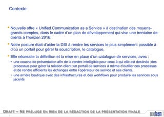 Contexte

• Nouvelle offre « Unified Communication as a Service » à destination des moyens-

grands comptes, dans le cadre d’un plan de développement qui vise une trentaine de
clients à l’horizon 2016.

• Notre posture était d’aider la DSI à rendre les services le plus simplement possible à
d’où un portail pour gérer la souscription, le catalogue,

• Elle nécessite la définition et la mise en place d’un catalogue de services, avec :

D RAFT – N E PRÉJUGE EN RIEN DE LA RÉDACTION DE LA PRÉSENTATION FINALE
2

Copyright

• une couche de présentation afin de la rendre intelligible pour ceux à qui elle est destinée ;des
processus pour gérer la relation client ;un portail de services à même d’outiller ces processus
et de rendre efficients les échanges entre l’opérateur de service et ses clients,
• une arrière boutique avec des infrastructures et des workflows pour produire les services sous
jacents

 