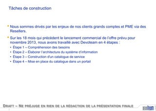 Tâches de construction

• Nous sommes drivés par les enjeux de nos clients grands comptes et PME via des
Resellers.

• Sur les 18 mois qui précèdent le lancement commercial de l’offre prévu pour
novembre 2013, nous avons travaillé avec Devoteam en 4 étapes :
Étape 1 – Compréhension des besoins
Étape 2 – Élaborer l’architecture du système d’information
Étape 3 – Construction d'un catalogue de service
Étape 4 – Mise en place du catalogue dans un portail

D RAFT – N E PRÉJUGE EN RIEN DE LA RÉDACTION DE LA PRÉSENTATION FINALE
3

Copyright

•
•
•
•

 