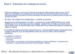 Étape 3 – Élaboration d'un catalogue de service

• Support du catalogue, à la fois pour le client et le reseller de l'offre permet de gérer le parc chez le

client par l'intermédiaire d'un catalogue de demande opéré par ServiceNow permet de suivre les
demandes (évolution des états en fonction des étapes de traitement du workflow) permet de gérer les
incidents de l'offre

• En cible : les usages de la collaboration – produits et services
• Support de la standardisation de l'offre : on passe d'un mode OffreSurMesure au mode

SaaS base de nos échanges avec les resellers : l'objectif est de traiter un maximum de
cas "bornés" pour ne pas retomber dans l'OSM offrir à nos clients DSI d'être le reseller de
l'offre en interne

• le résultat de l’étude donne des items de service : fonctionnalité/Usage et graduation dans
l’usage évolutivité, taux de disponibilité, temps de mise en place, prix de cession,
facturation

• La solution va couvrir :

D RAFT – N E PRÉJUGE EN RIEN DE LA RÉDACTION DE LA PRÉSENTATION FINALE
6

Copyright

• achats et souscriptions
• l’activation
• le back office : en particulier ici les licences achetées en masse et attribuées + la gestion de la
facturation – impact process dans toute l’arrière boutique Telindus

 