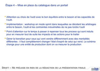 Étape 4 – Mise en place du catalogue dans un portail

• Atttention au choix de l’outil avec le bon équilibre entre le besoin et les capacités de
l’outil.

• Implémentation : workshop en mode sprint dans lesquelles se décident les arbitrages
entre le besoin, l’outil et les contraintes industrielles de ne pas tordre l’outil

• Point d’attention sur le temps à passer à repenser tous les process qui sont induits
pour en mesurer tout de suite les impacts et les actions pour le traiter

• Gérer la transition pour ceux qui vont vendre différemment avec des mentalités

D RAFT – N E PRÉJUGE EN RIEN DE LA RÉDACTION DE LA PRÉSENTATION FINALE
7

Copyright

différentes : il faut complètement changer l’état d’esprit de celui qui vend. Le schéma
change pour une entité de production dont on va mesurer la production

 
