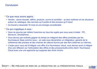 Conclusion

• Ce que nous avons appris :
• Vendre : savoir écouter, définir, produire, suivre et contrôler – je dois maîtriser et me structurer
autour du catalogue, des services qu’il publie et des process qu’il induit
• Ce travail a nécessité 15 mois et une énergie considérable

• Ce qui s’applique à vous :

D RAFT – N E PRÉJUGE EN RIEN DE LA RÉDACTION DE LA PRÉSENTATION FINALE
8

Copyright

• Vous ne pourrez par refaire l’exercice sur tous les sujets que vous avez à traiter : PC,
Serveurs, Smartphone, …
• Vous devrez par endroits gagner du temps en intégrant des offres produites par les
fournisseurs Saas comme nous – en cela vous deviendrez un intégrateur, garants de la
cohérence des process et des chaines de valeurs fournis par des tiers externes ou internes.
• L’enjeu pour vous est d’intégrer une offre d’un fournisseur cloud, vous devrez avoir à intégrer
d'où une réflexion sur l'articulation des offres et des process/outils entre client / fournisseur
Cloud avec une une approche qui suppose des choix miroirs.

 