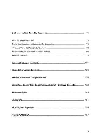 Enchentes no Estado do Rio de Janeiro.......................................................................                             71


Início da Ocupação do Solo...................................................................................................... 72
Enchentes Históricas na Cidade do Rio de Janeiro...........................................................                              79
Principais Obras de Controle de Enchentes........................................................................                        83
Áreas Inundáveis no Estado do Rio de Janeiro................................................................... 94
Sistemas de Alerta.................................................................................................................. 110


Conseqüências das Inundações...................................................................................... 117


Obras de Controle de Enchentes..................................................................................... 126


Medidas Preventivas Complementares.......................................................................... 136


Controle de Enchentes e Engenharia Ambiental – Um Novo Conceito................ 138


Recomendações................................................................................................................... 145


Bibliografia............................................................................................................................. 151


Informações à População.................................................................................................. 153


Projeto PLANÁGUA............................................................................................................. 157




                                                                                                                                           9
 