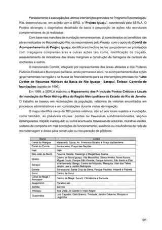 Paralelamente à execução das ultimas intervenções previstas no Programa Reconstrução-
Rio, desenvolveu-se, em acordo com o BIRD, o “Projeto Iguaçu”, coordenado pela SERLA. O
Projeto abrangeu o diagnóstico detalhado da bacia e proposição de ações não estruturais
complementares às já realizadas.
       Com base nas manchas de inundação remanescentes, já considerados os benefícios das
obras realizadas no Reconstrução-Rio, os responsáveis pelo Projeto, com o apoio do Comitê de
Acompanhamento do Projeto Iguaçu, identificaram trechos de rios que poderiam ser priorizados
com dragagens complementares e outras ações tais como, modificação de traçado,
reassentamento de moradores das áreas marginais e construção de barragens de controle de
enchentes e outros.
       O mencionado Comitê, integrado por representantes das áreas afetadas e dos Poderes
Públicos Estadual e Municipais da Bacia, ainda permanece ativo, no acompanhamento das ações
governamentais na região e na busca de financiamento para as intervenções previstas no Plano
Diretor de Recursos Hídricos da Bacia do Rio Iguaçu - Sarapuí, Ênfase: Controle de
Inundações (agosto de 1996).
       Em 1999, a SERLA elaborou o Mapeamento dos Principais Pontos Críticos e Locais
de Inundação da Rede Hidrográfica da Região Metropolitana do Estado do Rio de Janeiro.
O trabalho se baseou em reclamações da população, relatórios de vistorias encontrados em
processos administrativos e em constatações durante visitas de inspeção.
       O mapa identifica cerca de 700 pontos relativos, não só aos locais sujeitos a inundação,
como também, as possíveis causas: pontes ou travessias subdimensionadas, seções
estranguladas, traçado inadequado ou curva acentuada, travessias de adutoras, muralhas caídas,
sistema de comporta em más condições de funcionamento, ausência ou insuficiência de rede de
microdrenagem e áreas para construção ou recuperação de pôlderes.




                                                                                          101
 