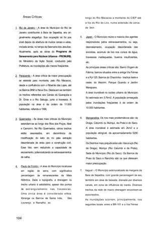 Áreas Críticas:                                              longo do Rio Macacos a montante do CIEP até

                                                                     a foz do Rio do Liro, numa extensão de cerca

1. Rio de Janeiro - A área do Município do Rio de                    de 3km.

     Janeiro contribuinte á Baía de Sepetiba, era ori-
     ginalmente alagadiça. Sua ocupação só foi pos              5.   Japeri - O Município reúne a maioria dos agentes

     sível depois da abertura de muitos canais e valas,              responsáveis pelos extravasamentos, ou seja,
     iniciada ainda, no tempo da Sesmaria dos Jesuítas.              desmatamento,     ocupação    desordenada das
     Atualmente, após as obras do Programa de                        encostas, acúmulo de lixo nos cursos de água,
     Saneamento para Núcleos Urbanos - PRONURB,                      travessias inadequadas, bueiros insuficientes,
     do Ministério da Ação Social, conduzido pela                    etc.
     Prefeitura, as inundações são menos freqüentes.
                                                                     As principais áreas críticas são: Bairro Virgem de
                                                                     Fátima; bairros situados entre a antiga Via Férrea
2. Paracambi - A área crítica de maior preocupação
                                                                     e a RJ-125; Bairros do Chacrinha - trechos leste e
     se estende para montante, pelo Rio Macacos,
                                                                     oeste, do Alecrim, Parque Guandu e Jardim
     desde a confluência com o Ribeirão das Lajes, até
                                                                     Marajoara.
     os Bairros BNH e Nova Era. Destacam-se também
                                                                     A área inundável no núcleo urbano do Município
     os trechos referentes aos Canais da Guarajuba e
                                                                     foi estimada em 3,7km2. A população ameaçada
     Dr. Eiras e o Rio Sabugo, junto á travessia. A
                                                                     pelas inundações freqüentes é da ordem de
     população na área é da ordem de 11.000
                                                                     10.000 habitantes.
     habitantes, referida a 1996.


3. Queimados - As áreas mais criticas do Município              6.   Mangaratiba- Os rios mais problemáticos são: da

      estendem-se ao longo dos Rios dos Poços, Abel                  Draga, Catumbi ou Muriqui, da Prata e do Saco.

      e Camorim. No Rio Queimados, vários trechos                    A área inundável é estimada em 2km2 e a

      estão     assoreados,      em      decorrência     da          população atingível, de aproximadamente 5200
      modificação do leito do rio pela extração                      habitantes.
      desordenada de areia para a construção civil.                  Os Distritos mais prejudicados são: Itacuruçá (Rio
      Esse fato vem reduzindo a capacidade de                        da Draga); Muriqui (Rio Catumbi e da Prata);
      escoamento, potencializando os extravasamentos                 Sede do Município (Rio do Saco). Os Bairros da
      de calha.                                                      Praia do Saco e Ranchito são os que oferecem
                                                                     maior preocupação.
4.    Paulo de Frontin - A área do Município localizase
      em      região   de     serra,    com     significativa   7.   Itaguaí – O Município está localizado às margens da

      percentagem      de     remanescentes      da    Mata          Baía de Sepetiba, com grande percentagem de seu
      Atlântica. Dada a topografia, a drenagem no                    território em área de baixada, drenada por diversos
      trecho urbano é satisfatória, apesar dos pontos                canais, em zona de influência de marés. Diversos
      de est r angul am ent o          nas    t r avessi as.         trechos da rede de macro drenagem encontram-se
      Um a úni ca ár ea é consi der ada crítica.                     assoreados.
      Abrange os Bairros de Santa Inês,                 São
                                                                     As inundações ocorrem, principalmente, nos
      Lourenço e Ramalho, ao
                                                                     seguintes locais: entre a BR-101 e a Via Férrea




104
 