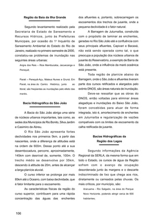 Região da Baía da Ilha Grande                        dos afluentes e, portanto, sobrecarregam os
                                                            escoamentos dos trechos de jusante, onde a
        Segundo levantamento realizado pela                 pequena declividade é o fator natural.
Secretaria de Estado de Saneamento e                               A Barragem de Juturnaíba, construída
Recursos Hídricos, junto às Prefeituras                     com o propósito de laminar as enchentes,
                                      o
Municipais, por ocasião do 1 Inquérito de                   geradas no Rio São João até a confluência com
Saneamento Ambiental do Estado do Rio de                    seus principais afluentes, Capivari e Bacaxá,
Janeiro, realizado no primeiro semestre de 2000,            não está sendo operada como tal, o que
constatou-se problemas de inundação nas                     preocupa a população dos núcleos urbanos de
seguintes áreas urbanas:                                    jusante do Reservatório, a exemplo de Barra de
    Angra dos Reis – Rios Mambucaba, Jacuecanga e           São João, onde a influência da maré oceânica
    Perequê;                                                está presente.
                                                                   Toda região de planície abaixo da
    Parati – Perequê-Açu, Mateus Nunes e Gruná. Em          Barragem, onde o São João e afluentes tiveram
    Parati, na área do Centro Histórico, junto        ao    parte dos cursos retificados e alargados pelo
    litoral, são freqüentes as inundações pelo efeito das   extinto DNOS, são áreas naturais de inundação.
    marés.                                                         Deve-se ressaltar que as obras do
                                                            DNOS, então voltadas para eliminar áreas
       Bacia Hidrográfica do São João                       alagadiças e inundações do Baixo São João,
                                                            foram concebidas para atuar de forma
        A Bacia do São João abriga uma série                integrada, isto é, amortecimento de enchentes
de núcleos urbanos importantes, tais como, as               em Juturnaíba e regularização de vazões
sedes dos Municípios de Rio Bonito, Silva Jardim            compatíveis com os limites de escoamento da
e Casimiro de Abreu.                                        calha retificada de jusante.
        O Rio São João apresenta fortes
declividades nos primeiros 5km, a partir das                           Bacias Hidrográficas da
nascentes, onde a diferença de altitudes está                                Região dos Lagos
na ordem de 600m. Desse ponto até a sua
desembocadura, percorre, aproximadamente,                          Segundo informações da Agência
145km com desnível de, somente, 100m. O                     Regional da SERLA, da mesma forma que em
trecho médio se desenvolve por 35km,                        todo o Estado, os cursos de água da Região
descendo à altitude de 20m, antes de alcançar               sofrem    com      o   avanço    da    ocupação
a larga planície aluvial.                                   desordenada junto às margens e o descarte
        O curso inferior se prolonga por mais               indiscriminado de lixo que chega aos rios,
85km até o Oceano, com baixa declividade, que               diretamente ou carreados pelas chuvas. Os
é fator limitante para o escoamento.                        mais críticos, por município, são:
        As características físicas da região do                Araruama - Rio Salgado, na área do Parque

curso superior, contribuem para uma rápida                     Novo Horizonte, podendo atingir cerca de 600

concentração das águas das                  enchentes          habitantes;




106
 