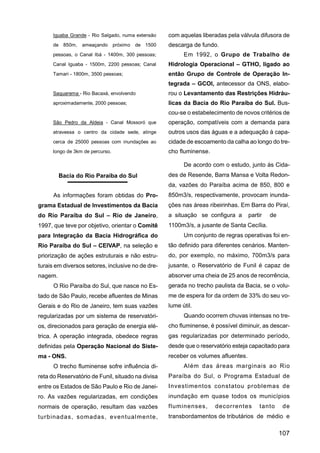 Iguaba Grande - Rio Salgado, numa extensão   com aquelas liberadas pela válvula difusora de
      de 850m,    ameaçando próximo de 1500        descarga de fundo.
      pessoas, o Canal Ibá - 1400m, 300 pessoas;         Em 1992, o Grupo de Trabalho de
      Canal lguaba - 1500m, 2200 pessoas; Canal    Hidrologia Operacional – GTHO, ligado ao
      Tamari - 1800m, 3500 pessoas;                então Grupo de Controle de Operação In-
                                                   tegrada – GCOI, antecessor da ONS, elabo-
      Saquarema - Rio Bacaxá, envolvendo           rou o Levantamento das Restrições Hidráu-
      aproximadamente, 2000 pessoas;               licas da Bacia do Rio Paraíba do Sul. Bus-
                                                   cou-se o estabelecimento de novos critérios de
      São Pedro da Aldeia - Canal Mossoró que      operação, compatíveis com a demanda para
      atravessa o centro da cidade sede, atinge    outros usos das águas e a adequação à capa-
      cerca de 25000 pessoas com inundações ao     cidade de escoamento da calha ao longo do tre-
      longo de 3km de percurso.                    cho fluminense.

                                                         De acordo com o estudo, junto às Cida-
         Bacia do Rio Paraíba do Sul               des de Resende, Barra Mansa e Volta Redon-
                                                   da, vazões do Paraíba acima de 850, 800 e
      As informações foram obtidas do Pro-         850m3/s, respectivamente, provocam inunda-
grama Estadual de Investimentos da Bacia           ções nas áreas ribeirinhas. Em Barra do Piraí,
do Rio Paraíba do Sul – Rio de Janeiro,            a situação se configura a       partir   de
1997, que teve por objetivo, orientar o Comitê     1100m3/s, a jusante de Santa Cecília.
para Integração da Bacia Hidrográfica do                 Um conjunto de regras operativas foi en-
Rio Paraíba do Sul – CEIVAP, na seleção e          tão definido para diferentes cenários. Manten-
priorização de ações estruturais e não estru-      do, por exemplo, no máximo, 700m3/s para
turais em diversos setores, inclusive no de dre-   jusante, o Reservatório de Funil é capaz de
nagem.                                             absorver uma cheia de 25 anos de recorrência,
      O Rio Paraíba do Sul, que nasce no Es-       gerada no trecho paulista da Bacia, se o volu-
tado de São Paulo, recebe afluentes de Minas       me de espera for da ordem de 33% do seu vo-
Gerais e do Rio de Janeiro, tem suas vazões        lume útil.
regularizadas por um sistema de reservatóri-             Quando ocorrem chuvas intensas no tre-
os, direcionados para geração de energia elé-      cho fluminense, é possível diminuir, as descar-
trica. A operação integrada, obedece regras        gas regularizadas por determinado período,
definidas pela Operação Nacional do Siste-         desde que o reservatório esteja capacitado para
ma - ONS.                                          receber os volumes afluentes.
      O trecho fluminense sofre influência di-           Além das áreas marginais ao Rio
reta do Reservatório de Funil, situado na divisa   Paraíba do Sul, o Programa Estadual de
entre os Estados de São Paulo e Rio de Janei-      Investimentos constatou problemas de
ro. As vazões regularizadas, em condições          inundação em quase todos os municípios
normais de operação, resultam das vazões           fluminenses,      decorrentes       tanto      de
turbinadas, somadas, eventualmente,                transbordamentos de tributários de médio e

                                                                                                 107
 