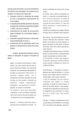 grande porte do Paraíba, como da insuficiência         canais e substituição de obras de arte na área
da rede de micro drenagem. As causas que se            urbana.
repetem na maioria dos casos são:                      No entanto, dada a falta de manutenção das
   processo contínuo e acelerado de erosão             obras, e a crescente impermeabilização do

   do solo e conseqüente assoreamento do               solo na bacia contribuinte, os canais já

   curso d’água;                                       mostram pouca eficiência nos períodos

   ocupação generalizada das áreas marginais           chuvosos em vários trechos. É o caso dos

   ao longo dos rios (faixa marginal de proteção       Canais Periféricos e Canal Central e o
                                                       Ribeirão Preto.
   – FMP), nas zonas urbanas;
                                                       Os Bairros mais afetados são: Alegria, Baixada
   estreitamento da seção de escoamento
                                                       de Olaria, Itapuca, Liberdade e Nova Liberdade.
   pelas fundações de construções ilegais e
   travessias;
                                                       Barra Mansa – Os dois principais rios que atra-
   crescente ocupação da bacia e a decorrente
                                                       vessam o Município são o Bananal e o Barra
   impermeabilização do solo; e
                                                       Mansa. Em períodos de chuvas intensas, as
   carreamento do lixo descartado sobre vias
                                                       águas extravasam de seus leitos, inundando
   públicas ou diretamente no álveo dos cursos
                                                       tanto áreas rurais, como urbanas, gerando ele-
   d’água.                                             vados prejuízos.
                                                       A extração descontrolada de areia no Rio Barra
         A seguir, apresenta-se pequeno resumo         Mansa, em diversos pontos, é responsável pelo
relativo à drenagem de alguns municípios da            elevado assoreamento ao longo da calha.
Bacia:                                                 O Rio Bananal, no trecho que margeia a
                                                       Companhia Siderúrgica de Barra Mansa,
   Itatiaia – O principal rio do Município é o Santo   provoca grandes inundações em várias ruas

   Antônio, cujo curso superior percorre área do       do Bairro Vila Maria.

   Parque Nacional de Itatiaia, com velocidade
   acentuada, não apresentando dificuldades na         Volta Redonda – A drenagem da Cidade é

   evolução do escoamento. Nesse trecho, as            efetuada pelo Ribeirão Brandão e o Córrego
                                                       Secadis, pela margem direita do Paraíba e o
   chamadas      “cabeças     d’água”,     isto   é,
                                                       Córrego Retiro, pela margem esquerda.
   hidrogramas de enchente originados de chuvas
                                                       A rede de drenagem na zona urbana é
   intensas, de curta duração, incidentes nas
                                                       insuficiente   para     esgotar   os   volumes
   cabeceiras,      chegam       repentinamente,
                                                       produzidos na ocasião de chuvas intensas. O
   carregando o que encontram no caminho,
                                                       Bairro de Vila Santa Cecília é o mais atingido.
   pegando, de surpresa, os banhistas.
                                                       A situação vem se agravando ao longo dos anos:
    Ao alcançar a zona mais densamente
                                                       os alagamentos que aconteciam, em média,
    urbanizada, a partir da Rodovia Presidente
                                                       uma vez a cada 5 anos, hoje ocorrem
    Dutra, inicia o trecho crítico de inundação, que
                                                       anualmente.
    se estende até a Rua dos Expedicionários.

                                                       Três Rios – A Cidade é freqüentemente invadi-
   Resende – A Prefeitura Municipal realizou           da pelas águas que transbordam dos Córregos
   diversas obras de revestimento de trechos de        Puris, Vila Isabel e São Sebastião, afluente do



108
 
