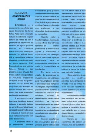 necessárias para garantir            até um certo risco e não
      ENCHENTES:                      acessibilidade às novas áreas,       atenderão sua finalidade para
     CONSIDERAÇÕES                    alteram drasticamente os             enchentes decorrentes de
        GERAIS                        padrões de drenagem natural.         chuvas        além     daquelas
                                      Essa dinâmica gera constantes        estabelecidas no projeto. Além
        Enchente            é     o   modificações na configuração         disso,        muitas     vezes,
escoamento superficial das            das     enchentes        e    nas    simplesmente transferem e
águas decorrentes de chuvas           dimensões das áreas sujeitas         agravam o problema de um
fortes. Após suprir a retenção        às inundações.                       local para outro, águas abaixo.
natural da cobertura vegetal,                 Quanto        maior     a             Na    dificuldade    de
saturar os vazios do solo e           transformação e a modificação        direcionar a dinâmica do
preencher as depressões do            da superfície dos terrenos,          crescimento        urbano    nas
terreno, as águas pluviais            tornando-os              menos       grandes cidades, que muitas
buscam        os      caminhos        permeáveis à infiltração das         vezes      desconsidera       as
oferecidos pela drenagem              águas     e     diminuindo      a    funções naturais dos rios e
natural e / ou artificial, fluindo    capacidade       de    retenção      impermeabiliza e ocupa novas
até a capacidade máxima               natural, maior será a parcela        áreas, inclusive aquelas
disponível, no sentido do corpo       contribuinte          para     os    sujeitas a inundações, depara-
de   água     receptor      final.    escoamentos superficiais e           se freqüentemente com a
Dependendo de uma série de            maior a probabilidade de             necessidade de revisão dos
fatores     físicos     e       das   inundações.                          critérios e dados de projeto
proporções das chuvas, tais                   Em geral, não se             para mais intervenções.
limites podem ser superados e         dispõe de programas de                        Obras anteriores já não
os   volumes       excedentes         investimentos direcionados           atendem         os     objetivos
invadem áreas marginais.              para intervenções de controle        previstos. Surge o impasse da
Quando essas áreas são                e amenização dos efeitos das         decisão sobre os limites dos
ocupadas pelo homem, as               inundações, implementados,           riscos possíveis e aceitáveis a
águas entram em conflito              gradativamente, durante o            serem cobertos por novos
direto com suas economias,            crescimento urbano. Pelo             investimentos.
benfeitorias e atividades.            contrário,       quando        as             O confronto do homem
        A enchente é parte            conseqüências das enchentes          com a natureza será em vão,
integrante do ciclo da água na        ordinárias      se     agravam       pois a dinâmica das mutações
natureza e, portanto, trata-se        irremediavelmente, permanece         climatológicas a nível local,
de um fenômeno natural cujas          a     prática    de     grandes      regional e planetário, levam,
conseqüências só trarão danos         investimentos em obras locais,       com relação aos eventos
e prejuízos, à medida em que          conceitualmente superadas e          pluviométricos, à expectativa
seus efeitos interfiram no bem        impactantes.                         do imprevisível.
estar da sociedade.                           Convém ressaltar que                  Conclui-se          que
        A expansão urbana e           tais intervenções podem, a           enchentes não podem ser
as   intervenções       mínimas       princípio, garantir proteção local   evitadas, mas por outro lado, é


10
 