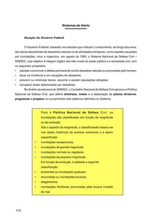 Sistemas de Alerta


       Atuação do Governo Federal


       O Governo Federal, baseado nos estudos que indicam o crescimento, ao longo dos anos,
dos danos decorrentes de desastres naturais ou de atividades antrópicas, como aqueles causados
por inundações, criou e organizou, em agosto de 1993, o Sistema Nacional de Defesa Civil –
SINDEC, cujo objetivo é integrar órgãos dos três níveis do poder público e a sociedade civil, com
os seguintes propósitos:
•   planejar e promover a defesa permanente contra desastres naturais ou provocados pelo homem;
•   atuar na iminência e em situações de desastres;
•   prevenir ou minimizar danos, socorrer e assistir populações atingidas;
•   recuperar áreas deterioradas por desastres.
       No âmbito da estrutura do SINDEC, o Conselho Nacional de Defesa Civil aprovou a Política
Nacional de Defesa Civil, que define diretrizes, metas e a elaboração de planos diretores,
programas e projetos no cumprimento dos objetivos definidos no Sistema.



                    Para a Política Nacional de Defesa Civil, as
                    Inundações são classificadas em função da magnitude
                    ou da evolução.
                    Sob o aspecto da magnitude, a classificassão baseou-se
                    nos dados históricos de eventos anteriores e é assim
                    especificada:
               •    inundações excepcionais;
               •    inundações de grande magnitude;
               •    inundações normais ou regulares;
               •    inundações de pequena magnitude.
                    Em função da evolução, é adotada a seguinte
                    classificação:
               •    enchentes ou inundações graduais;
               •    enxurradas ou inundações bruscas;
               •    alagamentos;
               •    inundações litorâneas provocadas pela brusca invasão
                    do mar.




110
 