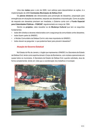 Uma das metas para o ano de 2000, num esforço para descentralizar as ações, é a
implementação de 2400 Comissões Municipais de Defesa Civil.
       Os planos diretores são direcionados para prevenção de desastres, preparação para
emergências em situações de desastres, resposta aos desastres e reconstrução. Como as ações
de resposta aos desastres precisam ser imediatas, o Sistema conta com o Fundo Especial
para Calamidades Públicas – FUNCAP, regulamentado em março de 1994.
       Dentre os projetos, cabe ressaltar os de Mudança Cultural que tem os seguintes
fundamentos:
•   todos têm direitos e deveres relacionados com a segurança da comunidade contra desastres;
•   todos fazem parte do SINDEC;
•   o Núcleo Comunitário de Defesa Civil é o elo mais importante do SINDEC;
•   todos devem se perguntar: o que podemos fazer para prevenir desastres?


       Atuação do Governo Estadual


       No Estado do Rio de Janeiro, o órgão que representa o SINDEC é a Secretaria de Estado
de Defesa Civil, tendo como espinha dorsal o Corpo de Bombeiros, com núcleos operacionais em
quase todos os municípios. A Secretaria de Estado de Defesa Civil, quando solicitada, atua de
forma complementar, tendo em vista que a coordenação dos trabalhos é municipal.




                                                                                        111
 