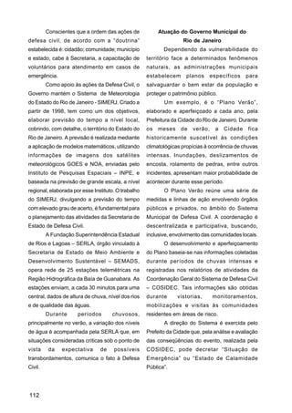 Conscientes que a ordem das ações de             Atuação do Governo Municipal do
defesa civil, de acordo com a “doutrina”                            Rio de Janeiro
estabelecida é: cidadão; comunidade; município              Dependendo da vulnerabilidade do
e estado, cabe à Secretaria, a capacitação de        território face a determinados fenômenos
voluntários para atendimento em casos de             naturais, as administrações municipais
emergência.                                          estabelecem      planos    específicos     para
         Como apoio às ações da Defesa Civil, o      salvaguardar o bem estar da população e
Governo mantém o Sistema de Meteorologia             proteger o patrimônio público.
do Estado do Rio de Janeiro - SIMERJ. Criado a              Um exemplo, é o “Plano Verão”,
partir de 1998, tem como um dos objetivos,           elaborado e aperfeiçoado a cada ano, pela
elaborar previsão do tempo a nível local,            Prefeitura da Cidade do Rio de Janeiro. Durante
cobrindo, com detalhe, o território do Estado do     os   meses    de    verão,   a    Cidade   fica
Rio de Janeiro. A previsão é realizada mediante      historicamente suscetível às condições
a aplicação de modelos matemáticos, utilizando       climatológicas propícias à ocorrência de chuvas
informações de imagens dos satélites                 intensas. Inundações, deslizamentos de
meteorológicos GOES e NOA, enviadas pelo             encosta, rolamento de pedras, entre outros
Instituto de Pesquisas Espaciais – INPE, e           incidentes, apresentam maior probabilidade de
baseada na previsão de grande escala, a nível        acontecer durante esse período.
regional, elaborada por esse Instituto. O trabalho          O Plano Verão reúne uma série de
do SIMERJ, divulgando a previsão do tempo            medidas e linhas de ação envolvendo órgãos
com elevado grau de acerto, é fundamental para       públicos e privados, no âmbito do Sistema
o planejamento das atividades da Secretaria de       Municipal de Defesa Civil. A coordenação é
Estado de Defesa Civil.                              descentralizada e participativa, buscando,
         A Fundação Superintendência Estadual        inclusive, envolvimento das comunidades locais.
de Rios e Lagoas – SERLA, órgão vinculado à                 O desenvolvimento e aperfeiçoamento
Secretaria de Estado de Meio Ambiente e              do Plano baseia-se nas informações coletadas
Desenvolvimento Sustentável – SEMADS,                durante períodos de chuvas intensas e
opera rede de 25 estações telemétricas na            registradas nos relatórios de atividades da
Região Hidrográfica da Baía de Guanabara. As         Coordenação Geral do Sistema de Defesa Civil
estações enviam, a cada 30 minutos para uma          – COSIDEC. Tais informações são obtidas
central, dados de altura de chuva, nível dos rios    durante      vistorias,      monitoramentos,
e de qualidade das águas.                            mobilizações e visitas às comunidades
         Durante      períodos       chuvosos,       residentes em áreas de risco.
principalmente no verão, a variação dos níveis              A direção do Sistema é exercida pelo
de água é acompanhada pela SERLA que, em             Prefeito da Cidade que, pela análise e avaliação
situações consideradas críticas sob o ponto de       das conseqüências do evento, realizada pela
vista     da   expectativa      de    possíveis      COSIDEC, pode decretar “Situação de
transbordamentos, comunica o fato à Defesa           Emergência” ou “Estado de Calamidade
Civil.                                               Pública”.




112
 