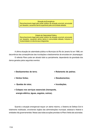 Situação de Emergência
              Reconhecimento legal pelo poder público de situação anormal, provocada
              por desastre, causando danos superáveis pela comunidade afetada.




                                    Estado de Calamidade Pública
              Reconhecimento legal pelo poder público de situação anormal, provocada
              por desastre, causando sérios danos à comunidade afetada, inclusive à
              incolumidade e à vida de seus integrantes.




       A última situação de calamidade pública no Município do Rio de Janeiro foi em 1996, em
decorrência das conseqüências das inundações e deslizamentos de encostas em Jacarepaguá.
       O referido Plano pode ser ativado total ou parcialmente, dependendo da gravidade dos
danos gerados pelos seguintes eventos:




      • Deslizamentos de terra;                            • Rolamento de pedras;


      • Ventos fortes;                                     • Desabamentos;


      • Quedas de raios;                                   • Inundações.

      • Colapso nos serviços essenciais (transporte,
        energia elétrica, águas, esgotos, outros).




       Quando a situação emergencial requer um alerta máximo, o Sistema de Defesa Civil é
totalmente mobilizado, envolvendo órgãos das administrações municipal, estadual e federal e
entidades não governamentais. Nesse caso todas as ações previstas no Plano Verão são acionadas.




114
 