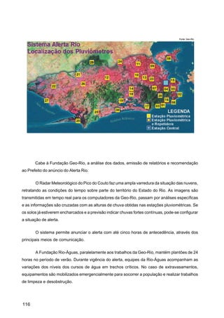 Fonte: Geo-Rio




       Cabe à Fundação Geo-Rio, a análise dos dados, emissão de relatórios e recomendação
ao Prefeito do anúncio do Alerta Rio.


       O Radar Meteorológico do Pico do Couto faz uma ampla varredura da situação das nuvens,
retratando as condições do tempo sobre parte do território do Estado do Rio. As imagens são
transmitidas em tempo real para os computadores da Geo-Rio, passam por análises específicas
e as informações são cruzadas com as alturas de chuva obtidas nas estações pluviométricas. Se
os solos já estiverem encharcados e a previsão indicar chuvas fortes contínuas, pode-se configurar
a situação de alerta.


       O sistema permite anunciar o alerta com até cinco horas de antecedência, através dos
principais meios de comunicação.


       A Fundação Rio-Águas, paralelamente aos trabalhos da Geo-Rio, mantém plantões de 24
horas no período de verão. Durante vigência do alerta, equipes da Rio-Águas acompanham as
variações dos níveis dos cursos de água em trechos críticos. No caso de extravasamentos,
equipamentos são mobilizados emergencialmente para socorrer a população e realizar trabalhos
de limpeza e desobstrução.




116
 