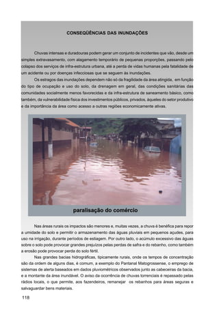 CONSEQÜÊNCIAS DAS INUNDAÇÕES



       Chuvas intensas e duradouras podem gerar um conjunto de incidentes que vão, desde um
simples extravasamento, com alagamento temporário de pequenas proporções, passando pelo
colapso dos serviços de infra-estrutura urbana, até a perda de vidas humanas pela fatalidade de
um acidente ou por doenças infecciosas que se seguem às inundações.
       Os estragos das inundações dependem não só da fragilidade da área atingida, em função
do tipo de ocupação e uso do solo, da drenagem em geral, das condições sanitárias das
comunidades socialmente menos favorecidas e da infra-estrutura de saneamento básico, como
também, da vulnerabilidade física dos investimentos públicos, privados, àqueles do setor produtivo
e da importância da área como acesso a outras regiões economicamente ativas.




       Nas áreas rurais os impactos são menores e, muitas vezes, a chuva é benéfica para repor
a umidade do solo e permitir o armazenamento das águas pluviais em pequenos açudes, para
uso na irrigação, durante períodos de estiagem. Por outro lado, o acúmulo excessivo das águas
sobre o solo pode provocar grandes prejuízos pelas perdas de safra e do rebanho, como também
a erosão pode provocar perda do solo fértil.
       Nas grandes bacias hidrográficas, tipicamente rurais, onde os tempos de concentração
são da ordem de alguns dias, é comum, a exemplo do Pantanal Matogrossense, o emprego de
sistemas de alerta baseados em dados pluviométricos observados junto as cabeceiras da bacia,
e a montante da área inundável. O aviso da ocorrência de chuvas torrenciais é repassado pelas
rádios locais, o que permite, aos fazendeiros, remanejar os rebanhos para áreas seguras e
salvaguardar bens materiais.

118
 