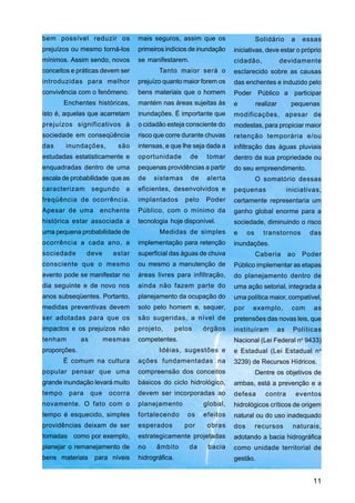 bem possível reduzir os            mais seguros, assim que os                     Solidário        a    essas
prejuízos ou mesmo torná-los       primeiros indícios de inundação     iniciativas, deve estar o próprio
mínimos. Assim sendo, novos        se manifestarem.                    cidadão,              devidamente
conceitos e práticas devem ser            Tanto maior será o           esclarecido sobre as causas
introduzidas para melhor           prejuízo quanto maior forem os      das enchentes e induzido pelo
convivência com o fenômeno.        bens materiais que o homem          Poder Público a participar
        Enchentes históricas,      mantém nas áreas sujeitas às        e          realizar         pequenas
isto é, aquelas que acarretam      inundações. É importante que        modificações, apesar de
prejuízos significativos à         o cidadão esteja consciente do      modestas, para propiciar maior
sociedade em conseqüência          risco que corre durante chuvas      retenção temporária e/ou
das     inundações,         são    intensas, e que lhe seja dada a     infiltração das águas pluviais
estudadas estatisticamente e       oportunidade        de     tomar    dentro da sua propriedade ou
enquadradas dentro de uma          pequenas providências a partir      do seu empreendimento.
escala de probabilidade que as     de   sistemas       de     alerta              O somatório dessas
caracterizam       segundo    a    eficientes, desenvolvidos e         pequenas                   iniciativas,
freqüência de ocorrência.          implantados        pelo   Poder     certamente representaria um
Apesar de uma        enchente      Público, com o mínimo da            ganho global enorme para a
histórica estar associada a        tecnologia hoje disponível.         sociedade, diminuindo o risco
uma pequena probabilidade de              Medidas de simples           e     os     transtornos           das
ocorrência a cada ano, a           implementação para retenção         inundações.
sociedade       deve       estar   superficial das águas de chuva                 Caberia         ao    Poder
consciente que o mesmo             ou mesmo a manutenção de            Público implementar as etapas
evento pode se manifestar no       áreas livres para infiltração,      do planejamento dentro de
dia seguinte e de novo nos         ainda não fazem parte do            uma ação setorial, integrada a
anos subseqüentes. Portanto,       planejamento da ocupação do         uma política maior, compatível,
medidas preventivas devem          solo pelo homem e, sequer,          por    exemplo,             com     as
ser adotadas para que os           são sugeridas, a nível de           pretensões das novas leis, que
impactos e os prejuízos não        projeto,        pelos     órgãos    instituíram           as     Políticas
tenham        as         mesmas    competentes.                        Nacional (Lei Federal no 9433)
proporções.                               Idéias, sugestões e          e Estadual (Lei Estadual n o
        É comum na cultura         ações fundamentadas na              3239) de Recursos Hídricos.
popular pensar que uma             compreensão dos conceitos                      Dentre os objetivos de
grande inundação levará muito      básicos do ciclo hidrológico,       ambas, está a prevenção e a
tempo    para      que    ocorra   devem ser incorporadas ao           defesa        contra            eventos
novamente. O fato com o            planejamento              global,   hidrológicos críticos de origem
tempo é esquecido, simples         fortalecendo       os     efeitos   natural ou do uso inadequado
providências deixam de ser         esperados         por      obras    dos        recursos          naturais,
tomadas como por exemplo,          estrategicamente projetadas         adotando a bacia hidrográfica
planejar o remanejamento de        no    âmbito        da     bacia    como unidade territorial de
bens materiais para níveis         hidrográfica.                       gestão.


                                                                                                           11
 