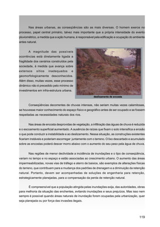Nas áreas urbanas, as conseqüências são as mais diversas. O homem exerce no
processo, papel central primário, talvez mais importante que a própria intensidade do evento
pluviométrico, a medida que a ação humana, é responsável pela edificação e ocupação do ambiente
antes natural.


       A magnitude das possíveis
ocorrências está diretamente ligada a
fragilidade dos cenários construídos pela
sociedade, à medida que avança sobre
extensos     sítios   inadequados       e
geomorfologicamente desconhecidos.
Além disso, muitas vezes, esse processo
dinâmico não é precedido pelo mínimo de
investimentos em infra-estrutura urbana.



       Conseqüências decorrentes de chuvas intensas, não seriam muitas vezes calamitosas,
se houvesse maior conhecimento do espaço físico e geográfico antes de ser ocupado e se fossem
respeitadas as necessidades naturais dos rios.


       Nas áreas de encosta desprovidas de vegetação, a infiltração das águas de chuva é reduzida
e o escoamento superficial aumentado. A ausência de raízes que fixam o solo intensifica a erosão
o que pode conduzir a instabilidade e ao deslizamento. Nessa situação, as construções existentes
ficariam instáveis e poderiam escorregar juntamente com o terreno. O lixo descartado e acumulado
sobre as encostas poderá descer morro abaixo com o aumento do seu peso pela água de chuva.


       Nas regiões de menor declividade a incidência de inundações e o tipo de conseqüência,
variam no tempo e no espaço e estão associadas ao crescimento urbano. O aumento das áreas
impermeabilizadas, novas vias de tráfego e aterro de baixios, são exemplos de alterações físicas
do terreno, que contribuem para a mudança dos padrões de drenagem e a diminuição da retenção
natural. Portanto, devem ser acompanhadas de soluções de engenharia para retenção,
estrategicamente planejadas, para a compensação da perda de retenção natural.


       É compreensível que a população atingida pelas inundações exija, das autoridades, obras
para melhoria da situação das enchentes, evitando inundações e seus prejuízos. Mas isso nem
sempre é possível quando áreas naturais de inundação forem ocupadas pela urbanização, quer
seja planejada ou por força das invasões ilegais.




                                                                                            119
 