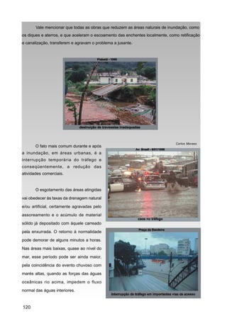 Vale mencionar que todas as obras que reduzem as áreas naturais de inundação, como
os diques e aterros, e que aceleram o escoamento das enchentes localmente, como retificação
e canalização, transferem e agravam o problema a jusante.




                                                                              Carlos Moraes
       O fato mais comum durante e após
a inundação, em áreas urbanas, é a
interrupção temporária do tráfego e
conseqüentemente, a redução das
atividades comerciais.


       O esgotamento das áreas atingidas
vai obedecer às taxas da drenagem natural

e/ou artificial, certamente agravadas pelo
assoreamento e o acúmulo de material
sólido já depositado com àquele carreado

pela enxurrada. O retorno à normalidade
pode demorar de alguns minutos a horas.
Nas áreas mais baixas, quase ao nível do

mar, esse período pode ser ainda maior,
pela coincidência do evento chuvoso com
marés altas, quando as forças das águas

oceânicas rio acima, impedem o fluxo
normal das águas interiores.



120
 