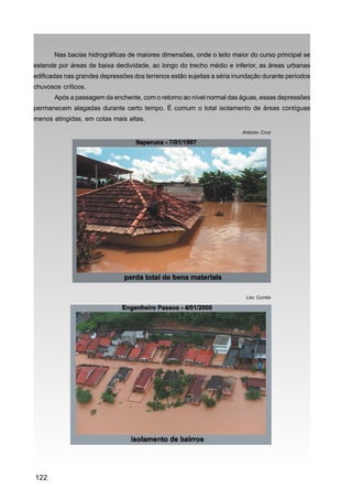 Nas bacias hidrográficas de maiores dimensões, onde o leito maior do curso principal se
estende por áreas de baixa declividade, ao longo do trecho médio e inferior, as áreas urbanas
edificadas nas grandes depressões dos terrenos estão sujeitas a séria inundação durante períodos
chuvosos críticos.
       Após a passagem da enchente, com o retorno ao nível normal das águas, essas depressões
permanecem alagadas durante certo tempo. É comum o total isolamento de áreas contíguas
menos atingidas, em cotas mais altas.

                                                                        Antonio Cruz




                                                                         Léo Corrêa




122
 