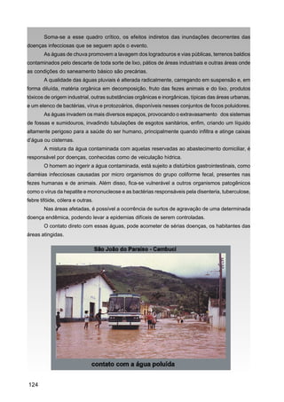 Soma-se a esse quadro crítico, os efeitos indiretos das inundações decorrentes das
doenças infecciosas que se seguem após o evento.
       As águas de chuva promovem a lavagem dos logradouros e vias públicas, terrenos baldios
contaminados pelo descarte de toda sorte de lixo, pátios de áreas industriais e outras áreas onde
as condições do saneamento básico são precárias.
       A qualidade das águas pluviais é alterada radicalmente, carregando em suspensão e, em
forma diluída, matéria orgânica em decomposição, fruto das fezes animais e do lixo, produtos
tóxicos de origem industrial, outras substâncias orgânicas e inorgânicas, típicas das áreas urbanas,
e um elenco de bactérias, vírus e protozoários, disponíveis nesses conjuntos de focos poluidores.
       As águas invadem os mais diversos espaços, provocando o extravasamento dos sistemas
de fossas e sumidouros, invadindo tubulações de esgotos sanitários, enfim, criando um líquido
altamente perigoso para a saúde do ser humano, principalmente quando infiltra e atinge caixas
d’água ou cisternas.
       A mistura da água contaminada com aquelas reservadas ao abastecimento domiciliar, é
responsável por doenças, conhecidas como de veiculação hídrica.
       O homem ao ingerir a água contaminada, está sujeito a distúrbios gastrointestinais, como
diarréias infecciosas causadas por micro organismos do grupo coliforme fecal, presentes nas
fezes humanas e de animais. Além disso, fica-se vulnerável a outros organismos patogênicos
como o vírus da hepatite e mononucleose e as bactérias responsáveis pela disenteria, tuberculose,
febre tifóide, cólera e outras.
       Nas áreas afetadas, é possível a ocorrência de surtos de agravação de uma determinada
doença endêmica, podendo levar a epidemias difíceis de serem controladas.
       O contato direto com essas águas, pode acometer de sérias doenças, os habitantes das
áreas atingidas.




124
 